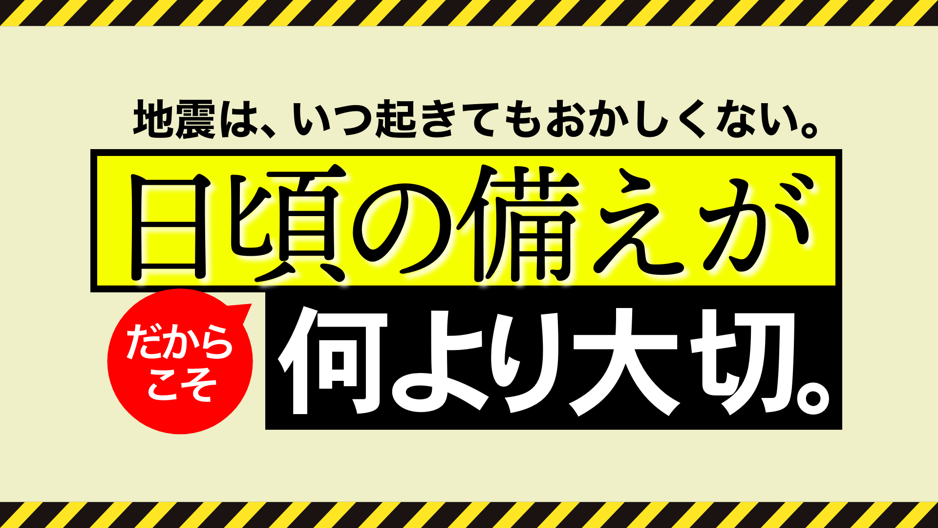 地震は、いつ起きてもおかしくない。だからこそ、日頃の備えが何より大切。